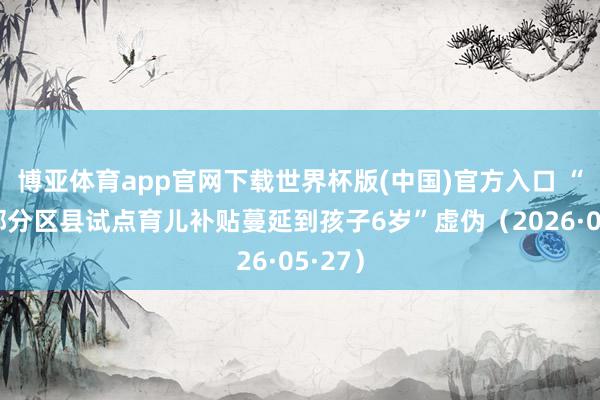 博亚体育app官网下载世界杯版(中国)官方入口 “成皆部分区县试点育儿补贴蔓延到孩子6岁”虚伪（2026·05·27）