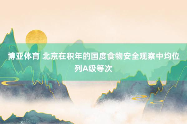 博亚体育 北京在积年的国度食物安全观察中均位列A级等次