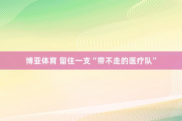博亚体育 留住一支“带不走的医疗队”