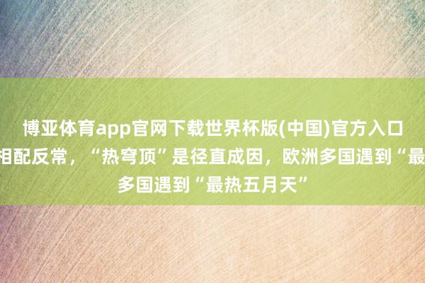 博亚体育app官网下载世界杯版(中国)官方入口 科学家称相配反常，“热穹顶”是径直成因，欧洲多国遇到“最热五月天”