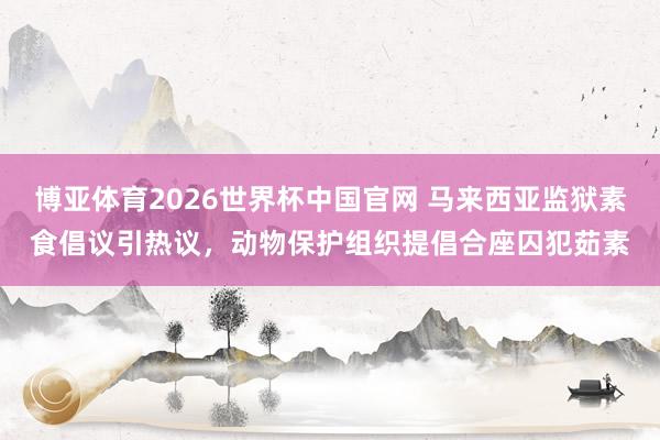 博亚体育2026世界杯中国官网 马来西亚监狱素食倡议引热议，动物保护组织提倡合座囚犯茹素
