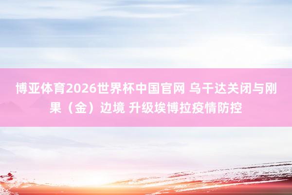 博亚体育2026世界杯中国官网 乌干达关闭与刚果（金）边境 升级埃博拉疫情防控
