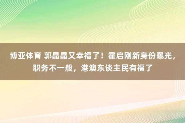 博亚体育 郭晶晶又幸福了！霍启刚新身份曝光，职务不一般，港澳东谈主民有福了