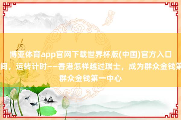 博亚体育app官网下载世界杯版(中国)官方入口 东方期间，运转计时——香港怎样越过瑞士，成为群众金钱第一中心