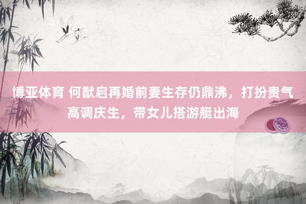 博亚体育 何猷启再婚前妻生存仍鼎沸，打扮贵气高调庆生，带女儿搭游艇出海