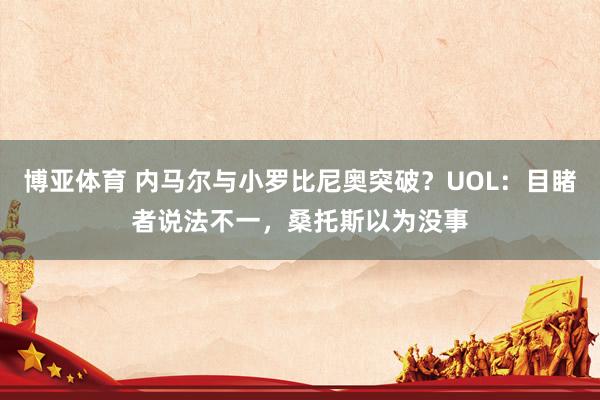 博亚体育 内马尔与小罗比尼奥突破？UOL：目睹者说法不一，桑托斯以为没事