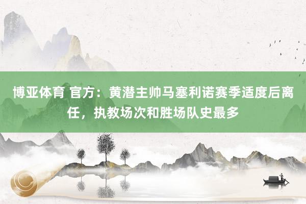 博亚体育 官方：黄潜主帅马塞利诺赛季适度后离任，执教场次和胜场队史最多
