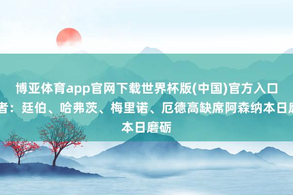 博亚体育app官网下载世界杯版(中国)官方入口 记者：廷伯、哈弗茨、梅里诺、厄德高缺席阿森纳本日磨砺