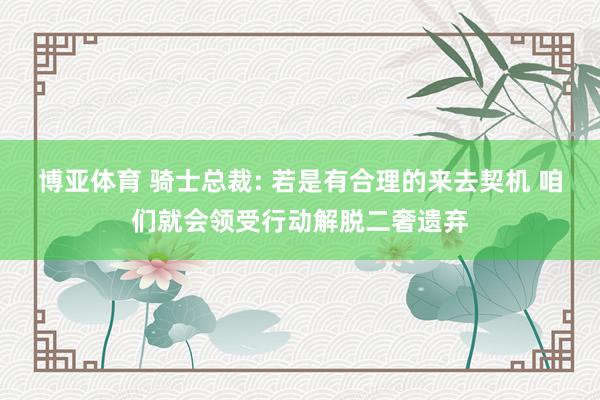 博亚体育 骑士总裁: 若是有合理的来去契机 咱们就会领受行动解脱二奢遗弃