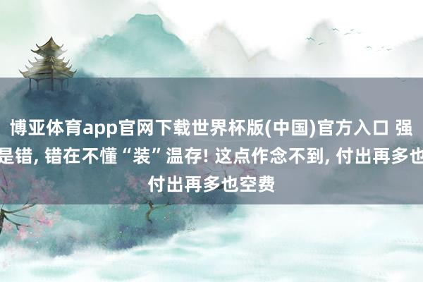 博亚体育app官网下载世界杯版(中国)官方入口 强势不是错， 错在不懂“装”温存! 这点作念不到， 付出再多也空费