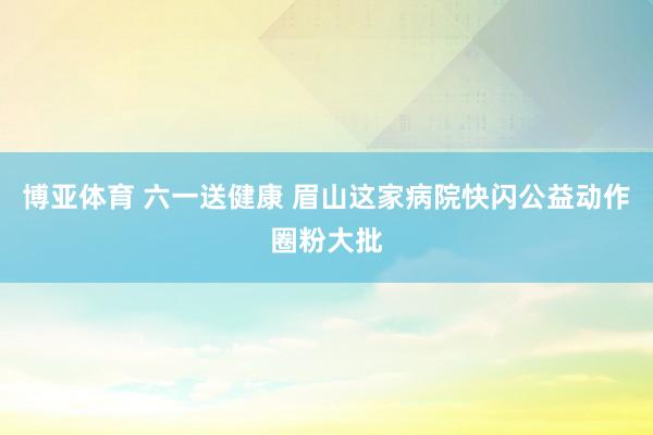 博亚体育 六一送健康 眉山这家病院快闪公益动作圈粉大批