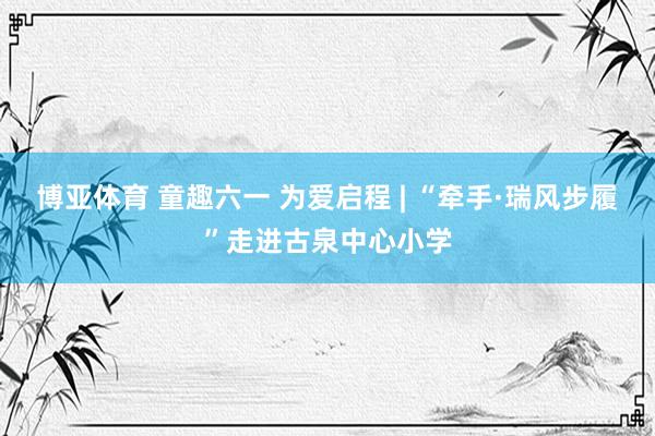 博亚体育 童趣六一 为爱启程 | “牵手·瑞风步履”走进古泉中心小学