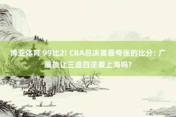 博亚体育 99比2! CBA总决赛最夸张的比分: 广厦能让三追四逆袭上海吗?
