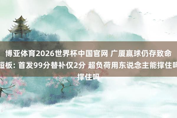 博亚体育2026世界杯中国官网 广厦赢球仍存致命短板: 首发99分替补仅2分 超负荷用东说念主能撑住吗