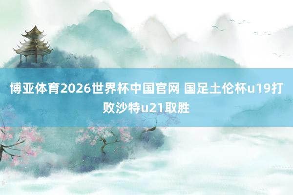 博亚体育2026世界杯中国官网 国足土伦杯u19打败沙特u21取胜