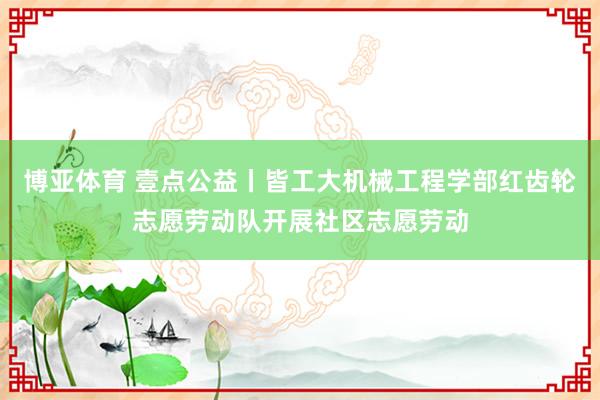 博亚体育 壹点公益丨皆工大机械工程学部红齿轮志愿劳动队开展社