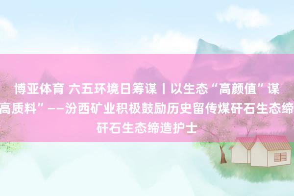 博亚体育 六五环境日筹谋丨以生态“高颜值”谋发展“高质料”——汾西矿业积极鼓励历史留传煤矸石生态缔造护士