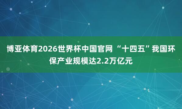 博亚体育2026世界杯中国官网 “十四五”我国环保产业规模达2.2万亿元