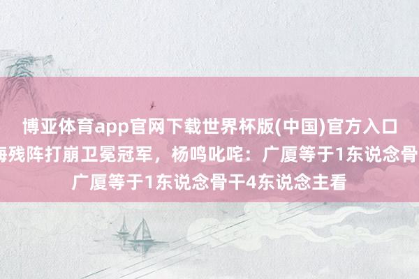 博亚体育app官网下载世界杯版(中国)官方入口 3-0横扫！上海残阵打崩卫冕冠军，杨鸣叱咤：广厦等于1东说念骨干4东说念主看