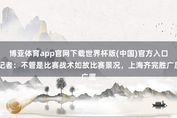 博亚体育app官网下载世界杯版(中国)官方入口 记者：不管是比赛战术如故比赛景况，上海齐完胜广厦