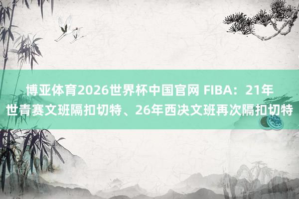 博亚体育2026世界杯中国官网 FIBA：21年世青赛文班隔扣切特、26年西决文班再次隔扣切特