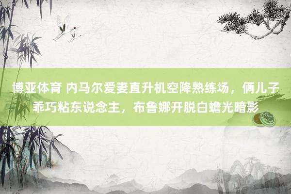 博亚体育 内马尔爱妻直升机空降熟练场，俩儿子乖巧粘东说念主，布鲁娜开脱白蟾光暗影