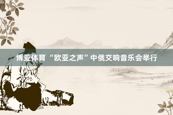 博亚体育 “欧亚之声”中俄交响音乐会举行