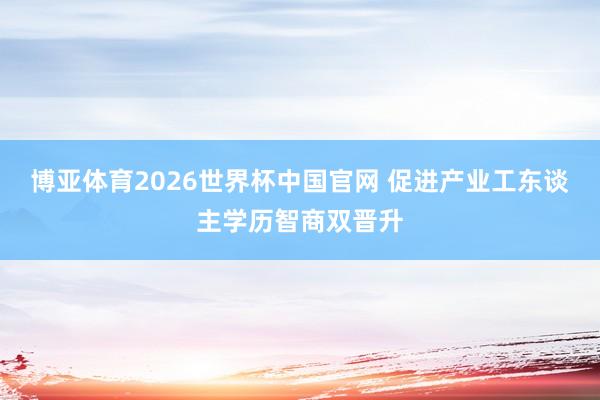 博亚体育2026世界杯中国官网 促进产业工东谈主学历智商双晋升