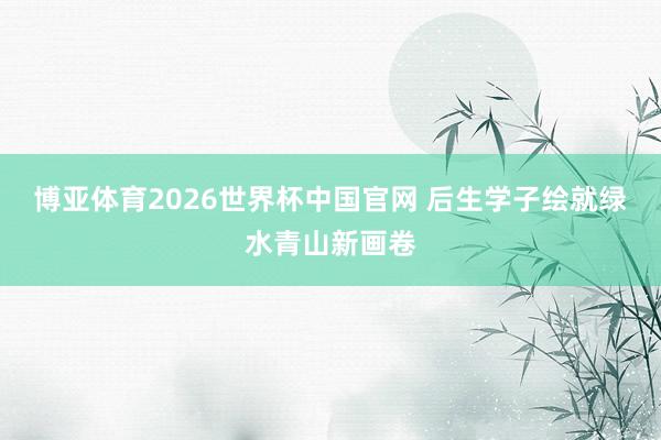 博亚体育2026世界杯中国官网 后生学子绘就绿水青山新画卷