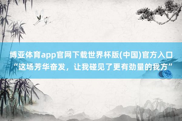 博亚体育app官网下载世界杯版(中国)官方入口 “这场芳华奋发，让我碰见了更有劲量的我方”