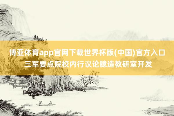 博亚体育app官网下载世界杯版(中国)官方入口 三军要点院校内行议论臆造教研室开发