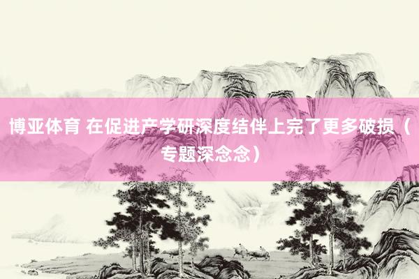 博亚体育 在促进产学研深度结伴上完了更多破损（专题深念念）