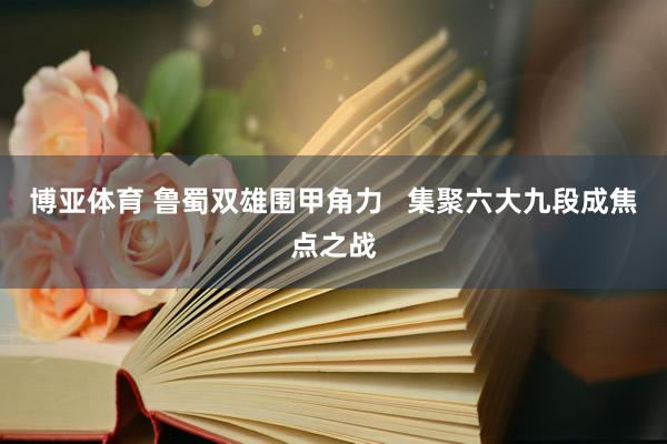 博亚体育 鲁蜀双雄围甲角力   集聚六大九段成焦点之战