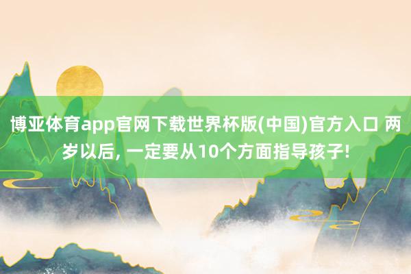博亚体育app官网下载世界杯版(中国)官方入口 两岁以后， 一定要从10个方面指导孩子!