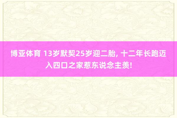 博亚体育 13岁默契25岁迎二胎, 十二年长跑迈入四口之家惹东说念主羡!