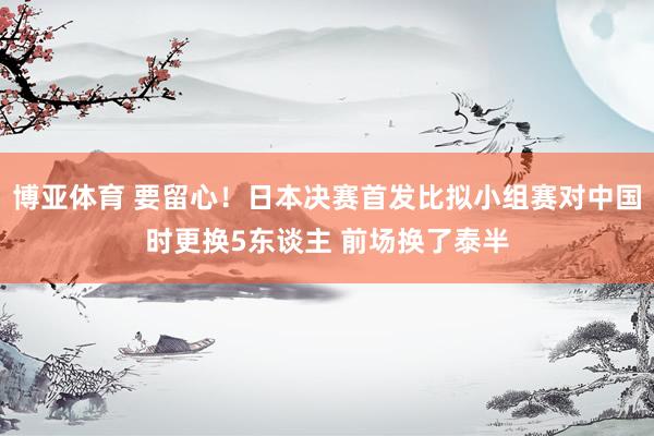 博亚体育 要留心！日本决赛首发比拟小组赛对中国时更换5东谈主 前场换了泰半