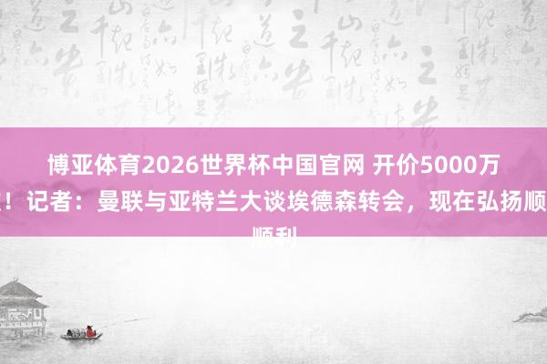 博亚体育2026世界杯中国官网 开价5000万欧！记者：曼联与亚特兰大谈埃德森转会，现在弘扬顺利