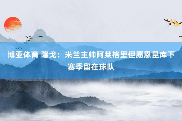 博亚体育 隆戈：米兰主帅阿莱格里但愿恩昆库下赛季留在球队