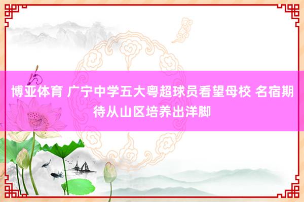 博亚体育 广宁中学五大粤超球员看望母校 名宿期待从山区培养出洋脚