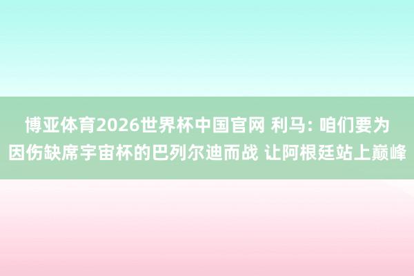 博亚体育2026世界杯中国官网 利马: 咱们要为因伤缺席宇宙杯的巴列尔迪而战 让阿根廷站上巅峰