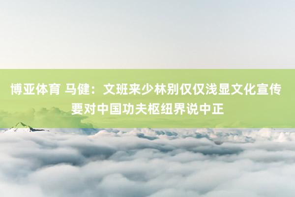 博亚体育 马健：文班来少林别仅仅浅显文化宣传 要对中国功夫枢纽界说中正