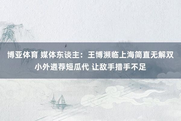 博亚体育 媒体东谈主：王博濒临上海简直无解双小外遴荐短瓜代 让敌手措手不足