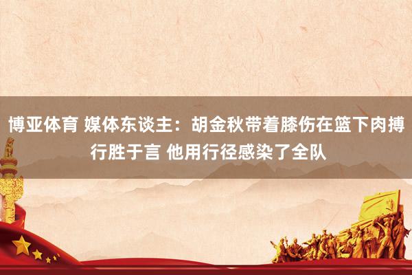 博亚体育 媒体东谈主:胡金秋带着膝伤在篮下肉搏 行胜于言 他用行径感染了全队