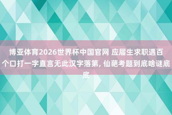 博亚体育2026世界杯中国官网 应届生求职遇百个口打一字直言无此汉字落第, 仙葩考题到底啥谜底