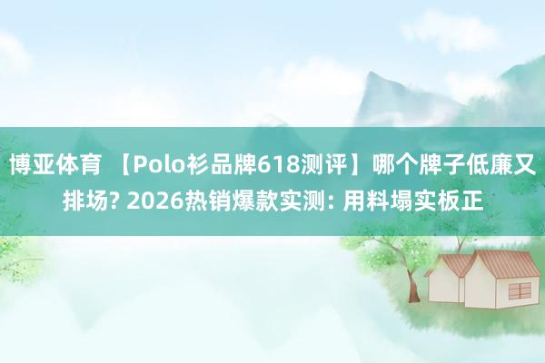 博亚体育 【Polo衫品牌618测评】哪个牌子低廉又排场? 2026热销爆款实测: 用料塌实板正