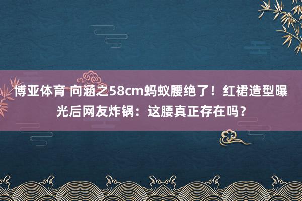 博亚体育 向涵之58cm蚂蚁腰绝了！红裙造型曝光后网友炸锅：这腰真正存在吗？