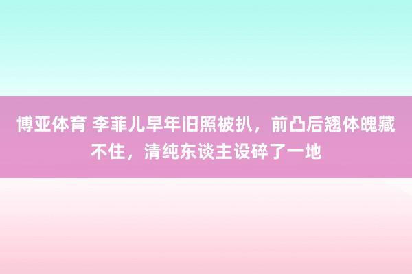 博亚体育 李菲儿早年旧照被扒,前凸后翘体魄藏不住,清纯东谈主设碎了一地