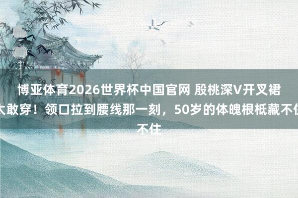 博亚体育2026世界杯中国官网 殷桃深V开叉裙太敢穿！领口拉到腰线那一刻，50岁的体魄根柢藏不住