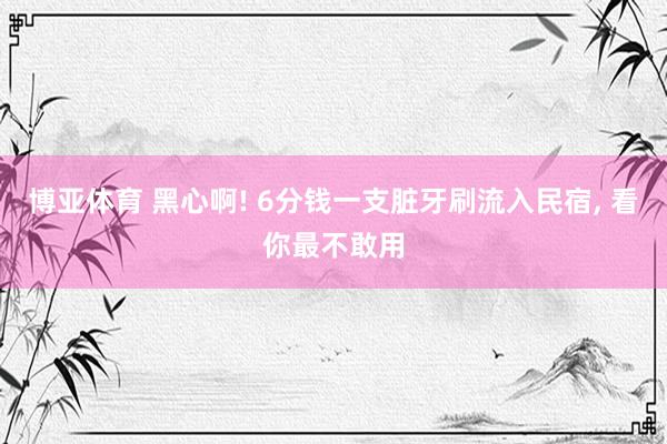 博亚体育 黑心啊! 6分钱一支脏牙刷流入民宿， 看你最不敢用