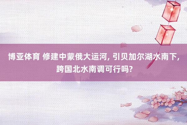 博亚体育 修建中蒙俄大运河， 引贝加尔湖水南下， 跨国北水南调可行吗?